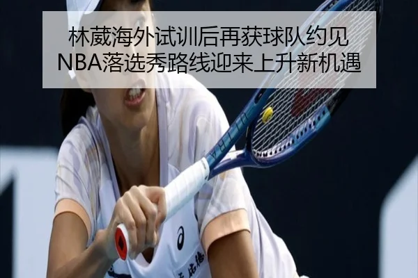 林葳海外试训后再获球队约见 NBA落选秀路线迎来上升新机遇 | BeiboSports